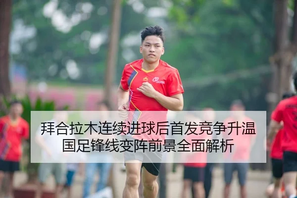 拜合拉木连续进球后首发竞争升温 国足锋线变阵前景全面解析