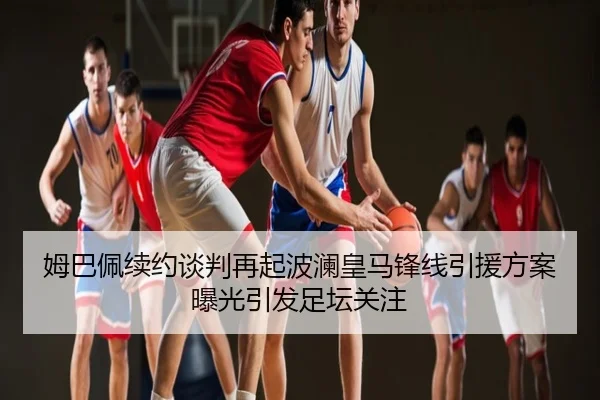 姆巴佩续约谈判再起波澜皇马锋线引援方案曝光引发足坛关注